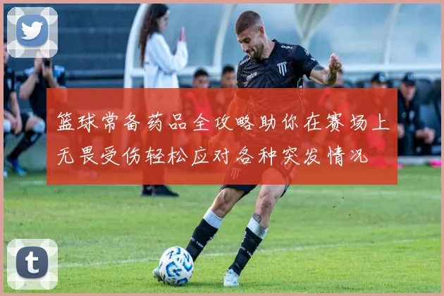 篮球常备药品全攻略助你在赛场上无畏受伤轻松应对各种突发情况