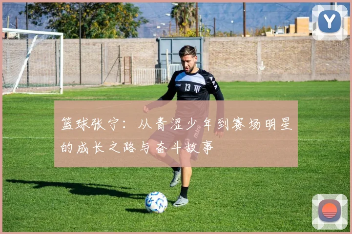 篮球张宁：从青涩少年到赛场明星的成长之路与奋斗故事