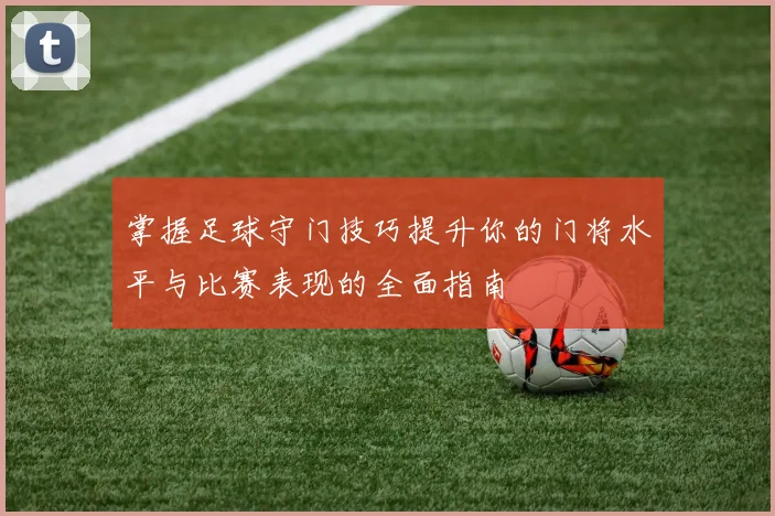 掌握足球守门技巧提升你的门将水平与比赛表现的全面指南