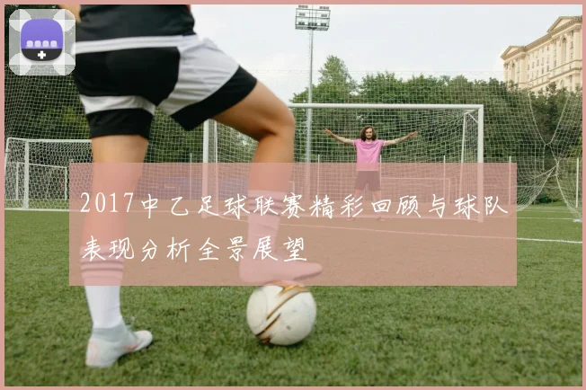 2017中乙足球联赛精彩回顾与球队表现分析全景展望