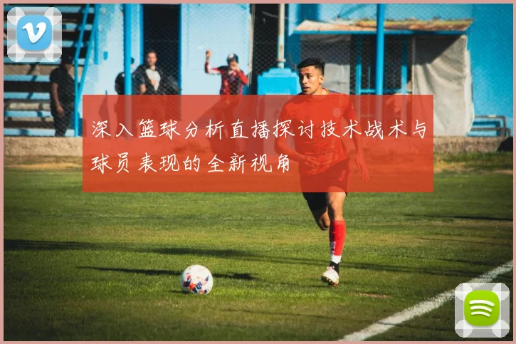 深入篮球分析直播探讨技术战术与球员表现的全新视角