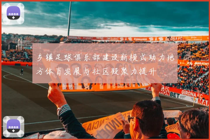 乡镇足球俱乐部建设新模式助力地方体育发展与社区凝聚力提升