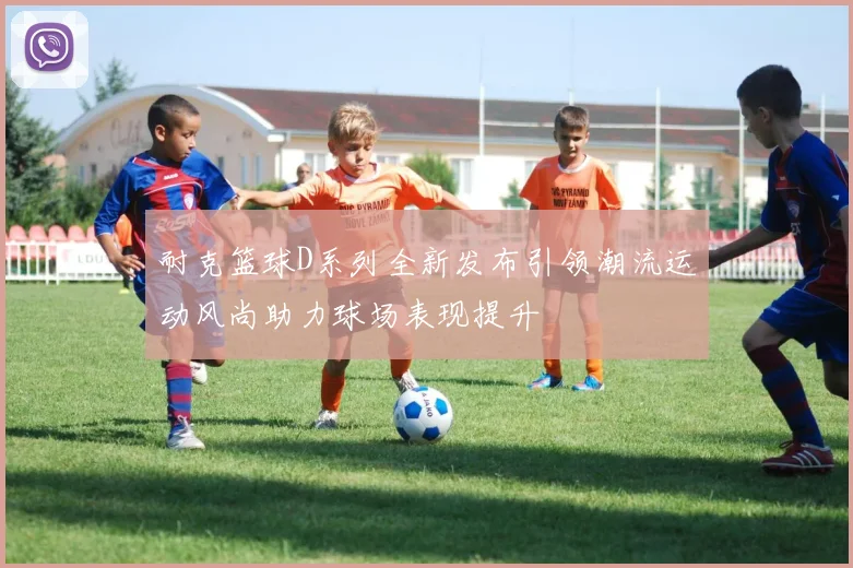 耐克篮球D系列全新发布引领潮流运动风尚助力球场表现提升